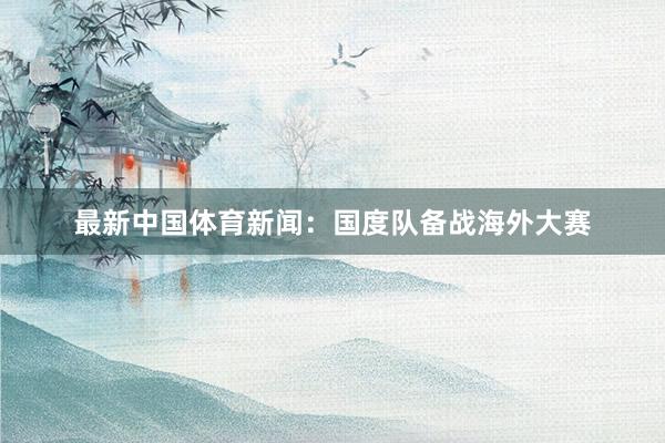 最新中国体育新闻：国度队备战海外大赛