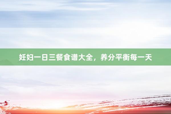 妊妇一日三餐食谱大全，养分平衡每一天