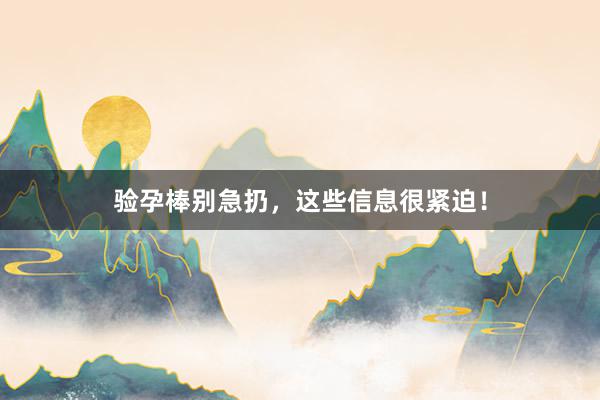 验孕棒别急扔，这些信息很紧迫！